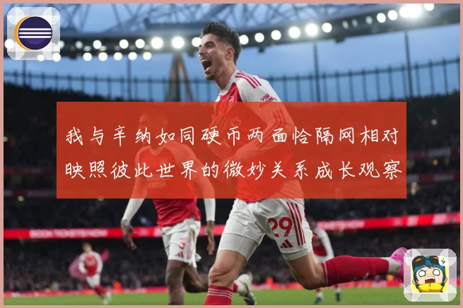 我与辛纳如同硬币两面恰隔网相对映照彼此世界的微妙关系成长观察：最新赛事动态与深度分析