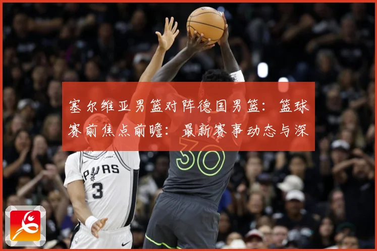 塞尔维亚男篮对阵德国男篮：篮球赛前焦点前瞻：最新赛事动态与深度分析