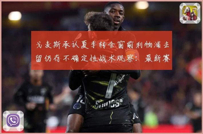 戈麦斯承认夏季转会窗前利物浦去留仍存不确定性战术观察：最新赛事动态与深度分析