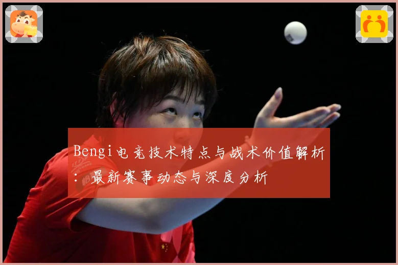 Bengi电竞技术特点与战术价值解析：最新赛事动态与深度分析