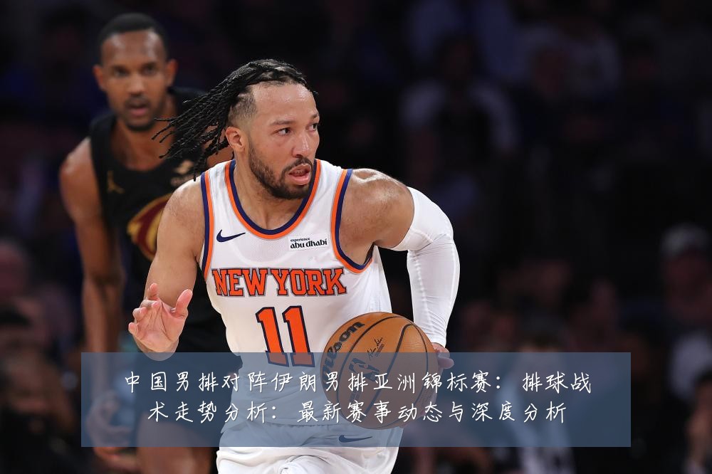 中国男排对阵伊朗男排亚洲锦标赛:排球战术走势分析:最新赛事动态与深度分析