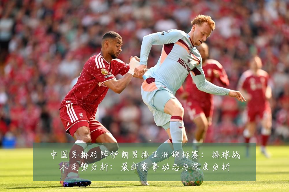 中国男排对阵伊朗男排亚洲锦标赛：排球战术走势分析：最新赛事动态与深度分析