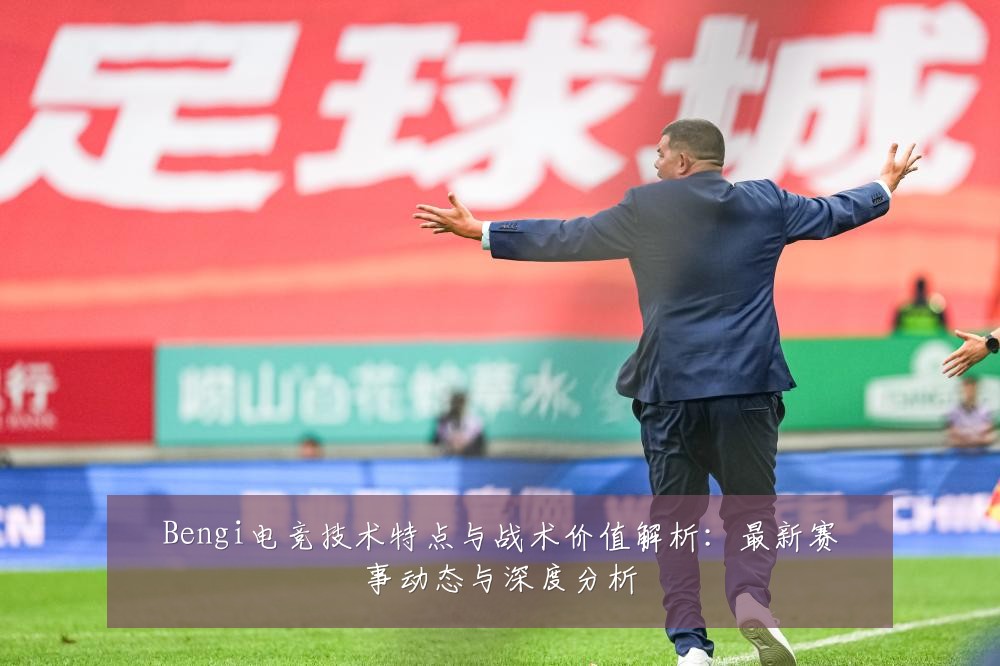 Bengi电竞技术特点与战术价值解析：最新赛事动态与深度分析