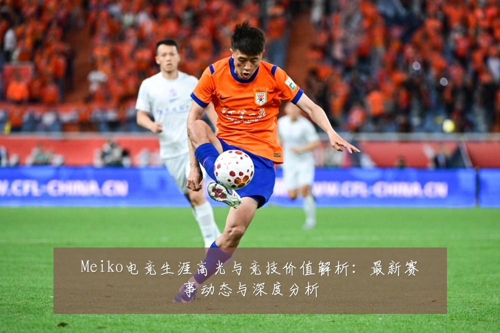 Meiko电竞生涯高光与竞技价值解析:最新赛事动态与深度分析