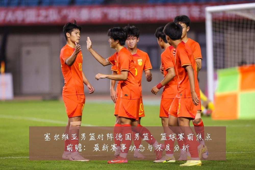 塞尔维亚男篮对阵德国男篮:篮球赛前焦点前瞻:最新赛事动态与深度分析