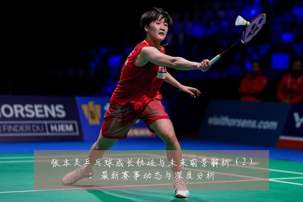 张本美乒乓球成长轨迹与未来前景解析(2):最新赛事动态与深度分析