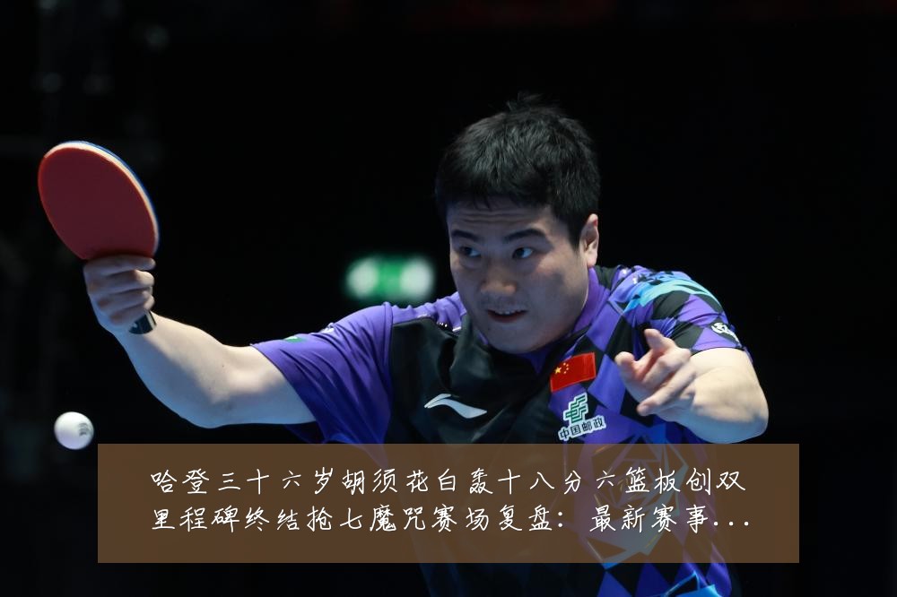 哈登三十六岁胡须花白轰十八分六篮板创双里程碑终结抢七魔咒赛场复盘:最新赛事动态与深度分析