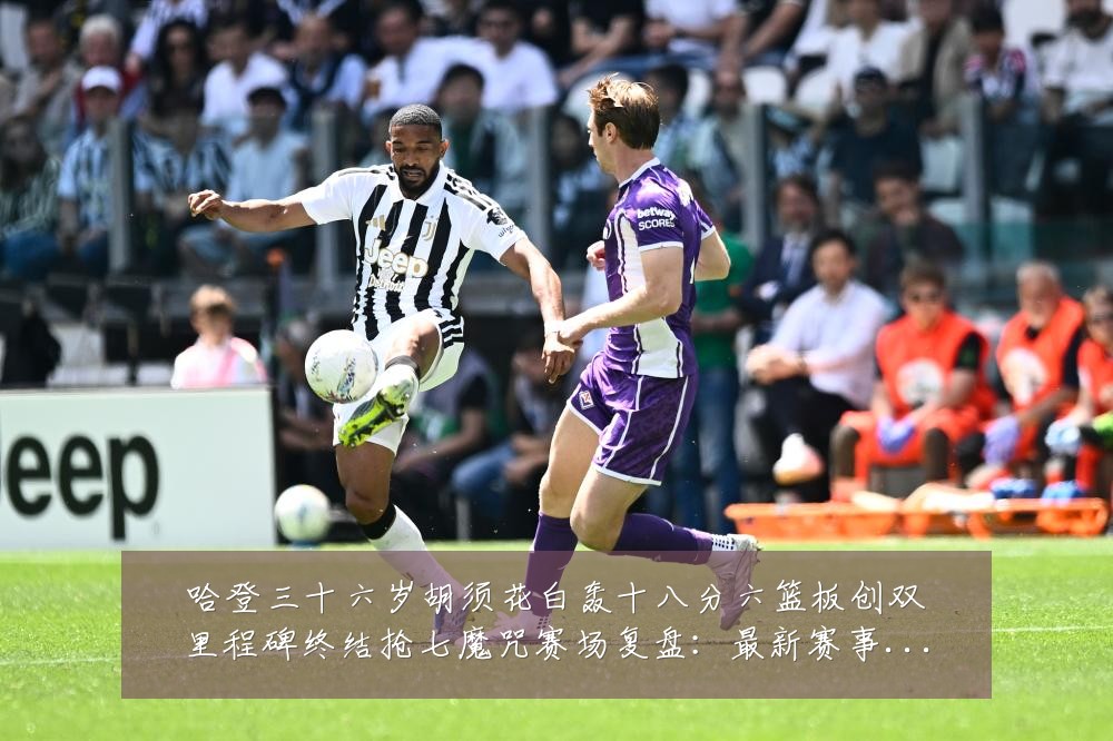 哈登三十六岁胡须花白轰十八分六篮板创双里程碑终结抢七魔咒赛场复盘:最新赛事动态与深度分析