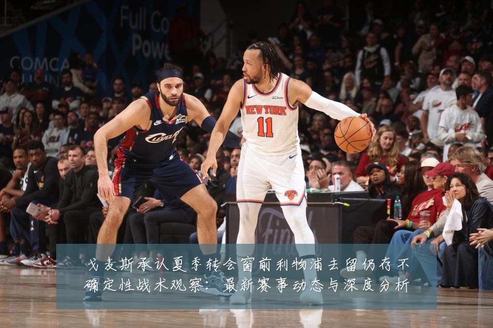 戈麦斯承认夏季转会窗前利物浦去留仍存不确定性战术观察:最新赛事动态与深度分析