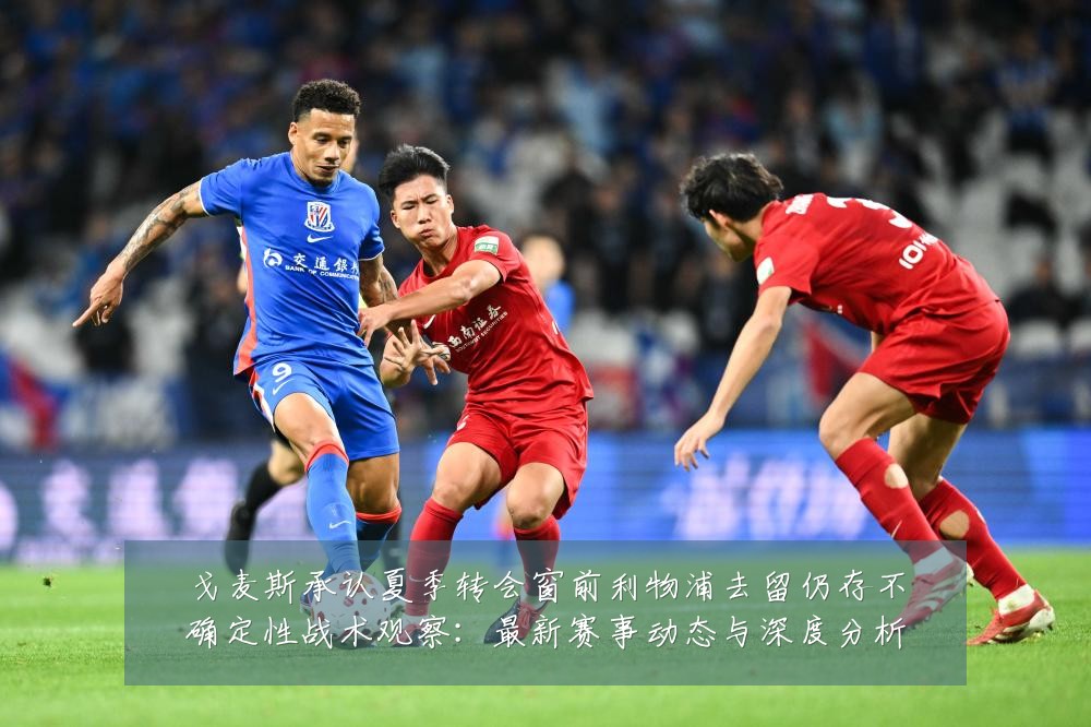 戈麦斯承认夏季转会窗前利物浦去留仍存不确定性战术观察:最新赛事动态与深度分析
